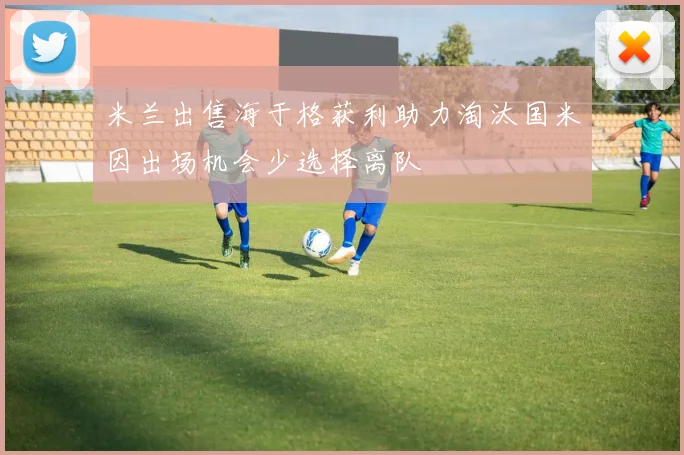 米兰出售海于格获利助力淘汰国米因出场机会少选择离队
