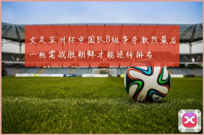 女足亚洲杯中国队B组争夺激烈最后一轮需战胜朝鲜才能逆转排名