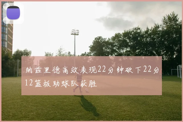 纳兹里德高效表现22分钟砍下22分12篮板助球队获胜