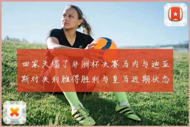回家天塌了非洲杯决赛马内与迪亚斯对决利雅得胜利与皇马近期状态堪忧