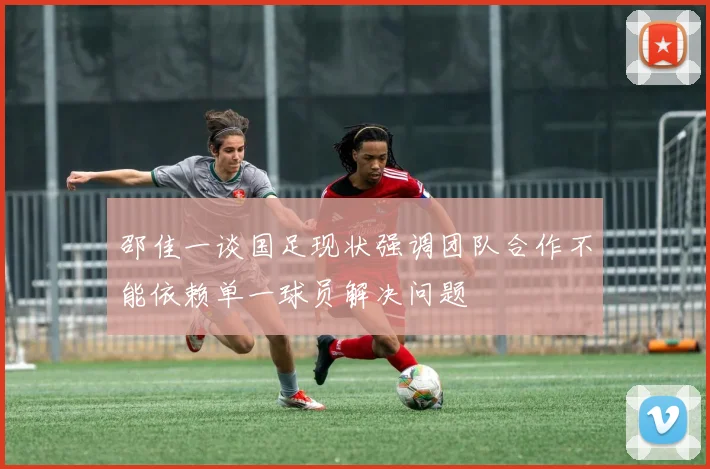 邵佳一谈国足现状强调团队合作不能依赖单一球员解决问题