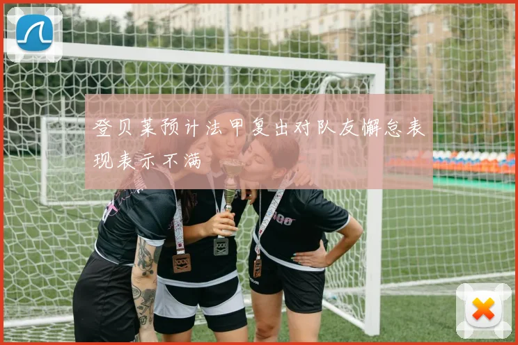 登贝莱预计法甲复出对队友懈怠表现表示不满