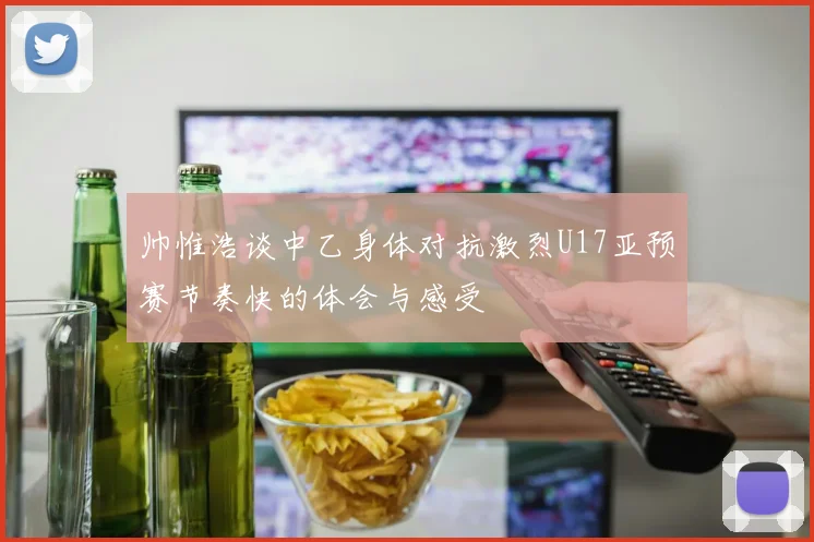帅惟浩谈中乙身体对抗激烈U17亚预赛节奏快的体会与感受