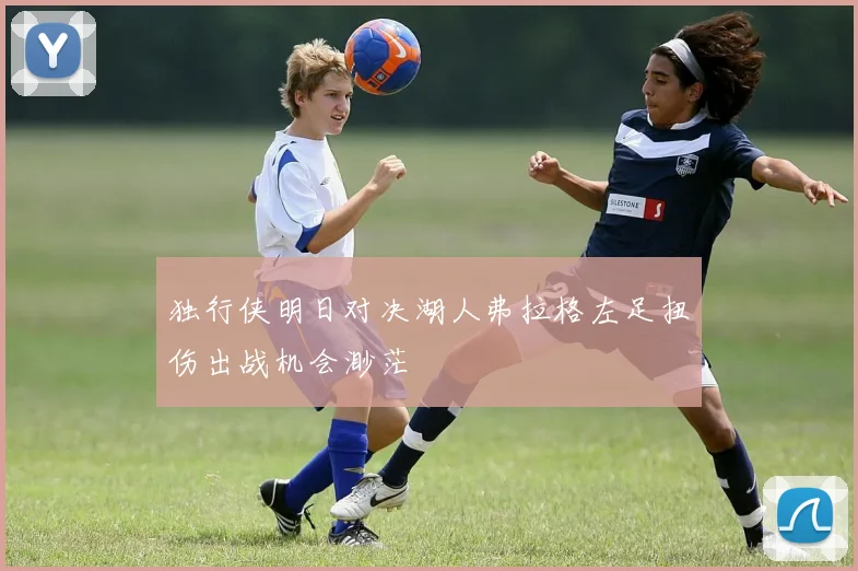 独行侠明日对决湖人弗拉格左足扭伤出战机会渺茫