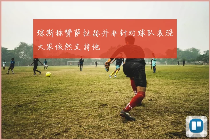 琼斯称赞萨拉赫并非针对球队表现大家依然支持他