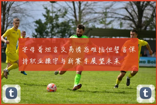 字母哥坦言交易诱惑难挡但誓言保持职业操守与新赛季展望未来