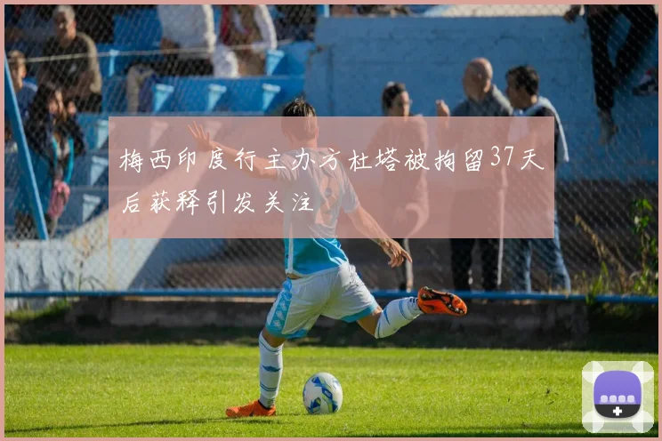 梅西印度行主办方杜塔被拘留37天后获释引发关注
