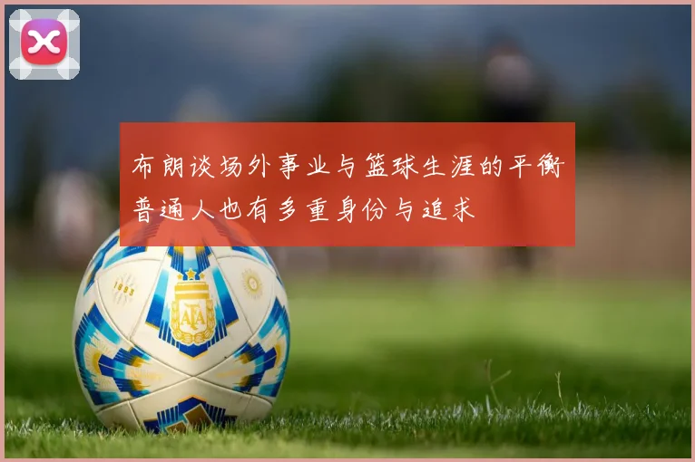 布朗谈场外事业与篮球生涯的平衡普通人也有多重身份与追求